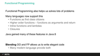 Functional Programming also helps us solves lots of problems
Many languages now support this
• Functions as first class citizens
• Higher order functions – functions as arguments and return
• Inline functions and lambdas
• Closures
Java gained many of these features in Java 8
Blending OO and FP allows us to write elegant code
• Many modern language provide both
Functional Programming
 