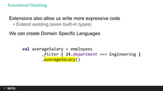 Extensions also allow us write more expressive code
• Extend existing (even built-in types)
We can create Domain Specific Languages
Functional Chaining
val averageSalary = employees
.filter { it.department === Engineering }
.averageSalary()
 