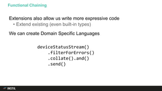Extensions also allow us write more expressive code
• Extend existing (even built-in types)
We can create Domain Specific Languages
Functional Chaining
deviceStatusStream()
.filterForErrors()
.collate().and()
.send()
 