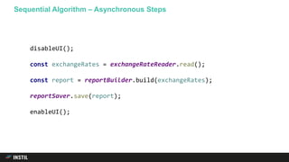 Sequential Algorithm – Asynchronous Steps
disableUI();
const exchangeRates = exchangeRateReader.read();
const report = reportBuilder.build(exchangeRates);
reportSaver.save(report);
enableUI();
 