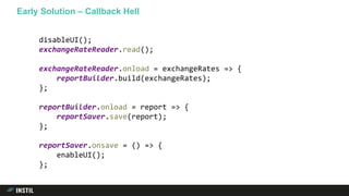 Early Solution – Callback Hell
disableUI();
exchangeRateReader.read();
exchangeRateReader.onload = exchangeRates => {
reportBuilder.build(exchangeRates);
};
reportBuilder.onload = report => {
reportSaver.save(report);
};
reportSaver.onsave = () => {
enableUI();
};
 