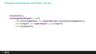 Promises and Futures and Tasks...oh my
disableUI();
exchangeRateReader.read()
.then(exchangeRates => reportBuilder.build(exchangeRates))
.then(report => reportSaver.save(report)
.then(enableUI);
 