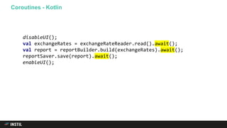 Coroutines - Kotlin
disableUI();
val exchangeRates = exchangeRateReader.read().await();
val report = reportBuilder.build(exchangeRates).await();
reportSaver.save(report).await();
enableUI();
 