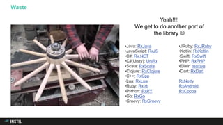 Waste
Yeah!!!!
We get to do another port of
the library 
•Java: RxJava
•JavaScript: RxJS
•C#: Rx.NET
•C#(Unity): UniRx
•Scala: RxScala
•Clojure: RxClojure
•C++: RxCpp
•Lua: RxLua
•Ruby: Rx.rb
•Python: RxPY
•Go: RxGo
•Groovy: RxGroovy
•JRuby: RxJRuby
•Kotlin: RxKotlin
•Swift: RxSwift
•PHP: RxPHP
•Elixir: reaxive
•Dart: RxDart
RxNetty
RxAndroid
RxCocoa
 