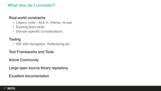 Real-world constraints
• Legacy code – lock in, interop, re-use
• Existing team skills
• Domain specific considerations
Tooling
• IDE with Navigation, Refactoring etc
Test Frameworks and Tools
Active Community
Large open source library repository
Excellent documentation
What else do I consider?
 