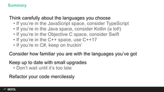 Think carefully about the languages you choose
• If you’re in the JavaScript space, consider TypeScript
• If you’re in the Java space, consider Kotlin (a lot!)
• If you’re in the Objective C space, consider Swift
• If you’re in the C++ space, use C++17
• If you’re in C#, keep on truckin’
Consider how familiar you are with the languages you’ve got
Keep up to date with small upgrades
• Don’t wait until it’s too late
Refactor your code mercilessly
Summary
 
