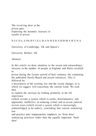 The revolving door at the
prison gate:
Exploring the dramatic increase in
recalls to prison
N I C O L A PA D F I E L D A N D S H A D D M A R U N A
University of Cambridge, UK and Queen’s
University Belfast, UK
Abstract
In this article we draw attention to the recent and extraordinary
increase in the number of people in England and Wales recalled
to
prison during the licence period of their sentence (by examining
the published Parole Board and prison statistics). This is
followed by
a description of the existing law and the recent changes to it,
which we suggest will exacerbate the current trend. We seek
then
to explain the increase by looking primarily at the US
experience
(which reveals a system which is costly, discriminatory and
apparently ineffective at reducing crime) and at recent judicial
review cases (which reveal a system which is increasingly
acknowledged to be unfair), concluding that current sentencing
law
and practice puts inappropriate emphasis on ‘front door’
sentencing practices rather than the equally important ‘back
door’
 