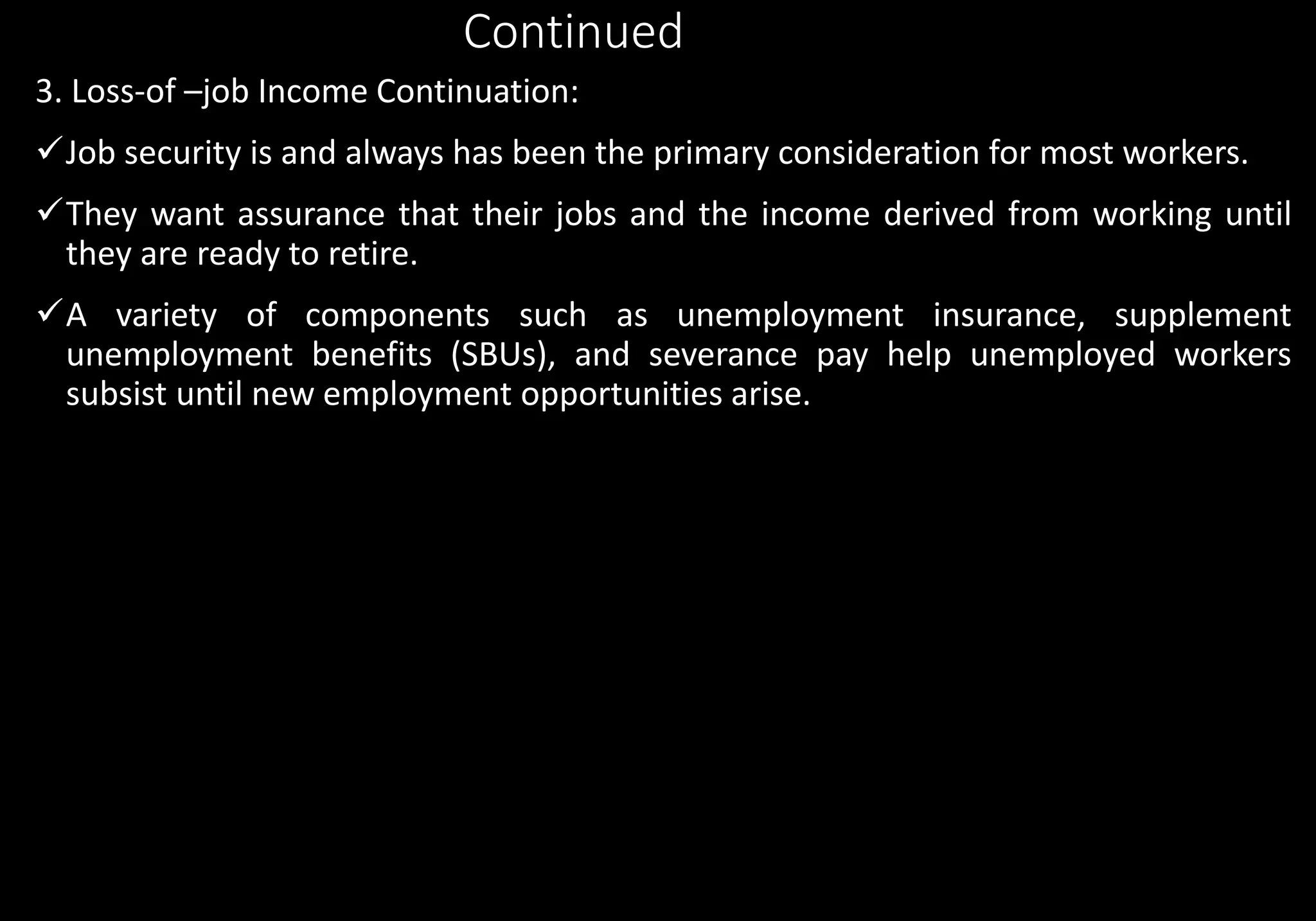 Continued
3. Loss-of –job Income Continuation:
Job security is and always has been the primary consideration for most workers.
They want assurance that their jobs and the income derived from working until
they are ready to retire.
A variety of components such as unemployment insurance, supplement
unemployment benefits (SBUs), and severance pay help unemployed workers
subsist until new employment opportunities arise.
 