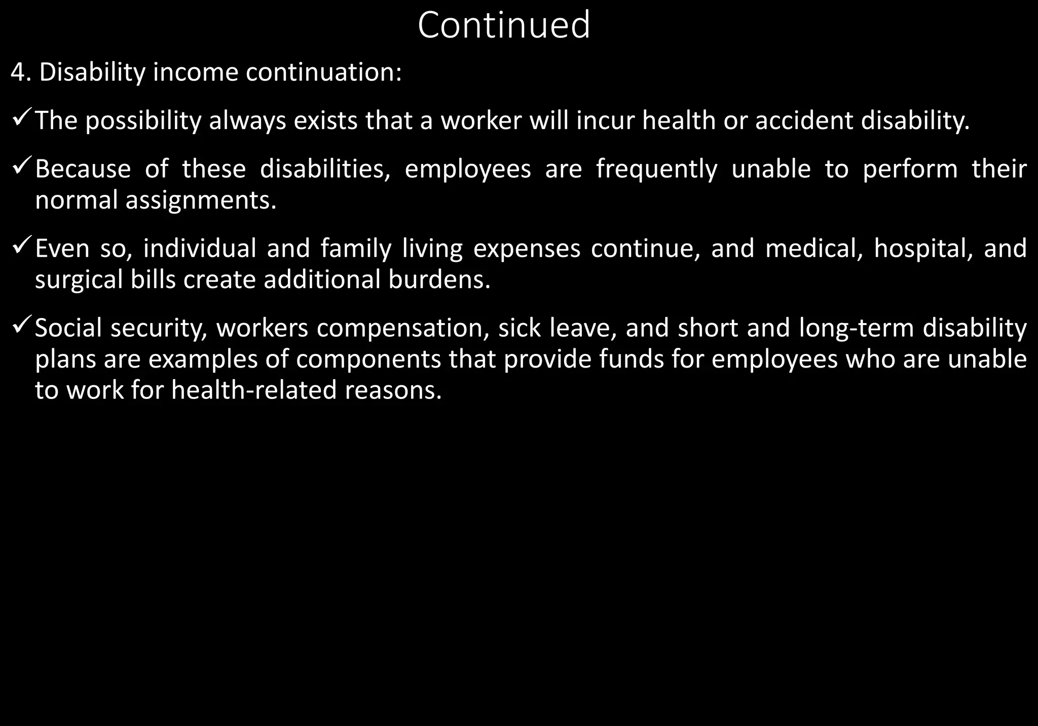 Continued
4. Disability income continuation:
The possibility always exists that a worker will incur health or accident disability.
Because of these disabilities, employees are frequently unable to perform their
normal assignments.
Even so, individual and family living expenses continue, and medical, hospital, and
surgical bills create additional burdens.
Social security, workers compensation, sick leave, and short and long-term disability
plans are examples of components that provide funds for employees who are unable
to work for health-related reasons.
 