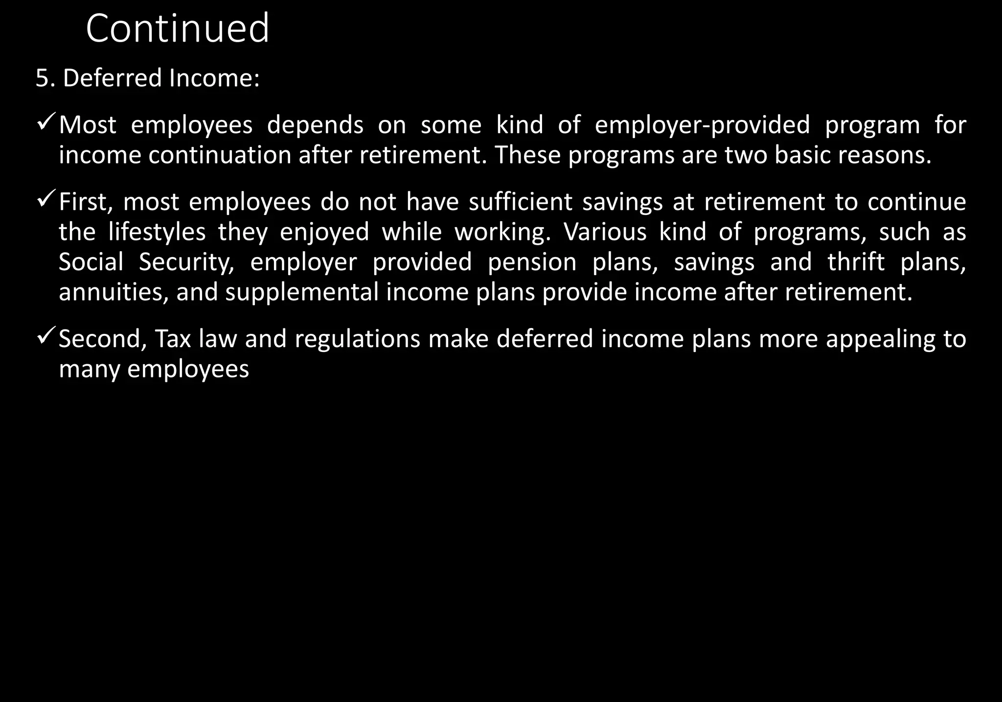 Continued
5. Deferred Income:
Most employees depends on some kind of employer-provided program for
income continuation after retirement. These programs are two basic reasons.
First, most employees do not have sufficient savings at retirement to continue
the lifestyles they enjoyed while working. Various kind of programs, such as
Social Security, employer provided pension plans, savings and thrift plans,
annuities, and supplemental income plans provide income after retirement.
Second, Tax law and regulations make deferred income plans more appealing to
many employees
 