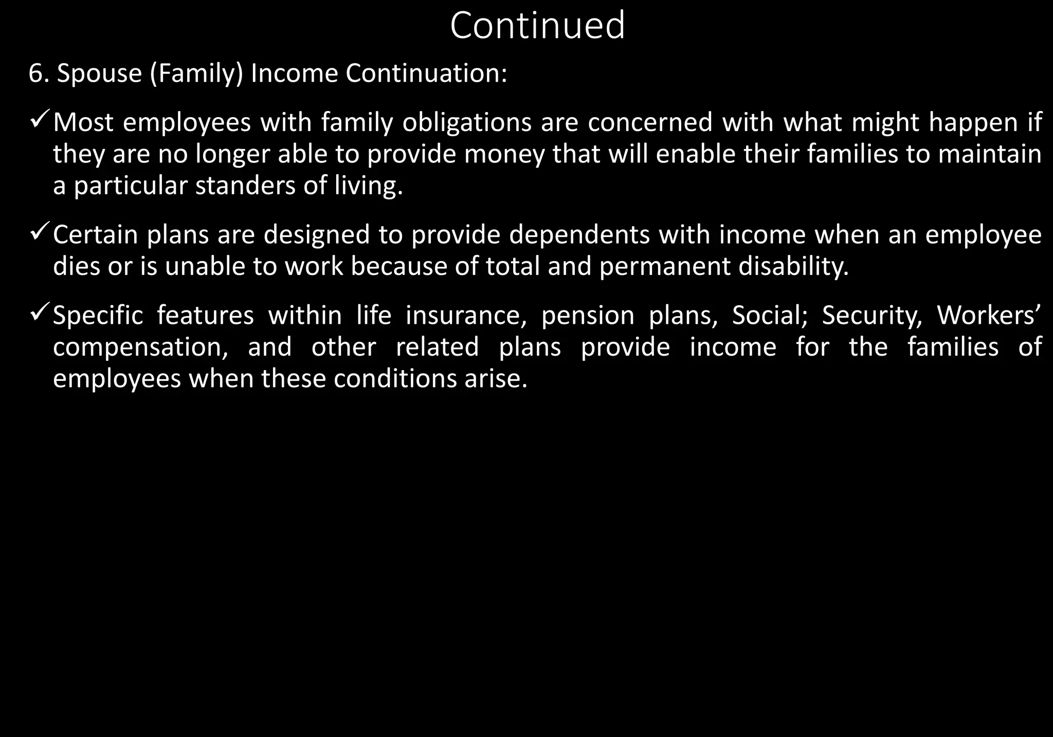 Continued
6. Spouse (Family) Income Continuation:
Most employees with family obligations are concerned with what might happen if
they are no longer able to provide money that will enable their families to maintain
a particular standers of living.
Certain plans are designed to provide dependents with income when an employee
dies or is unable to work because of total and permanent disability.
Specific features within life insurance, pension plans, Social; Security, Workers’
compensation, and other related plans provide income for the families of
employees when these conditions arise.
 