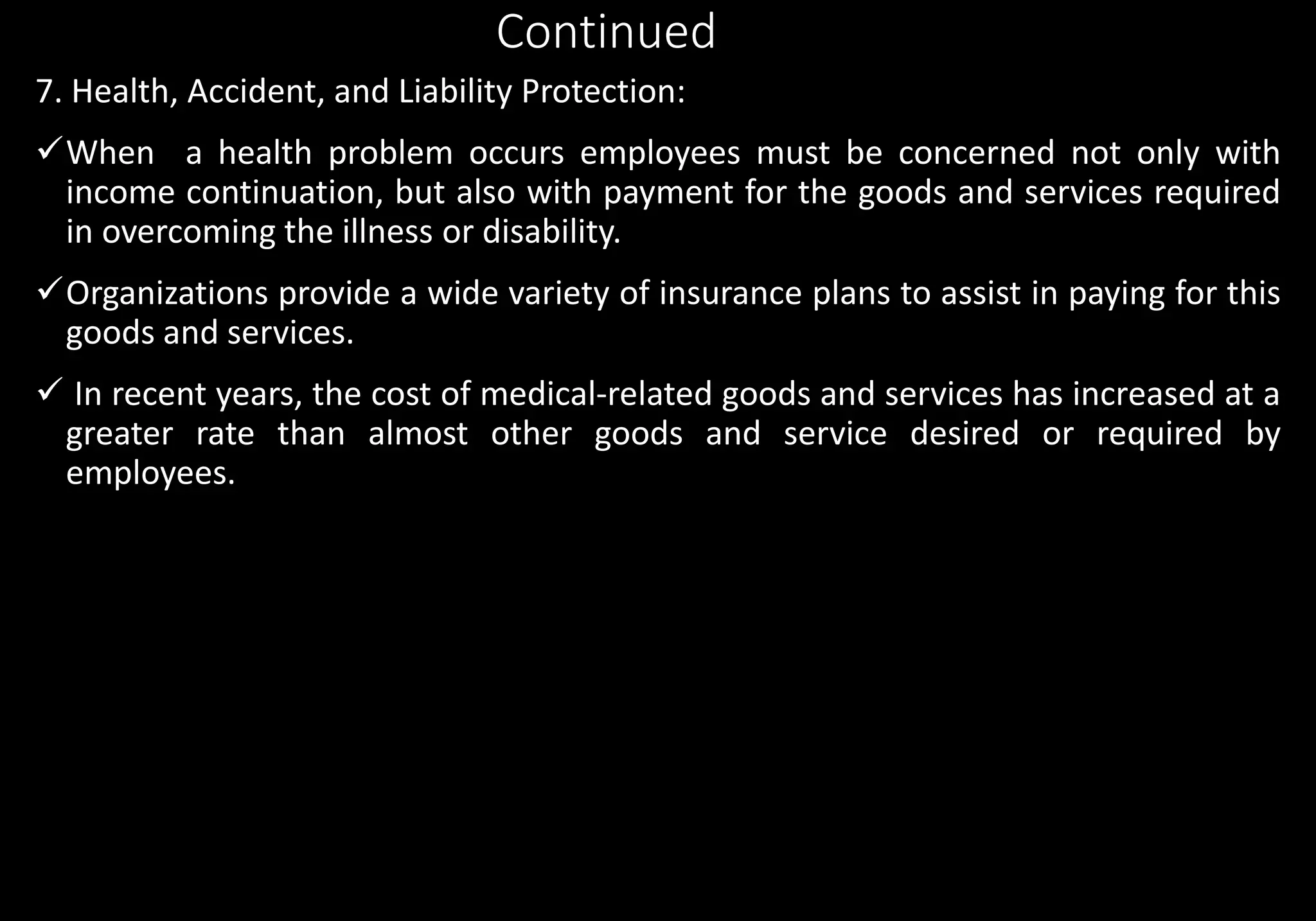 Continued
7. Health, Accident, and Liability Protection:
When a health problem occurs employees must be concerned not only with
income continuation, but also with payment for the goods and services required
in overcoming the illness or disability.
Organizations provide a wide variety of insurance plans to assist in paying for this
goods and services.
 In recent years, the cost of medical-related goods and services has increased at a
greater rate than almost other goods and service desired or required by
employees.
 