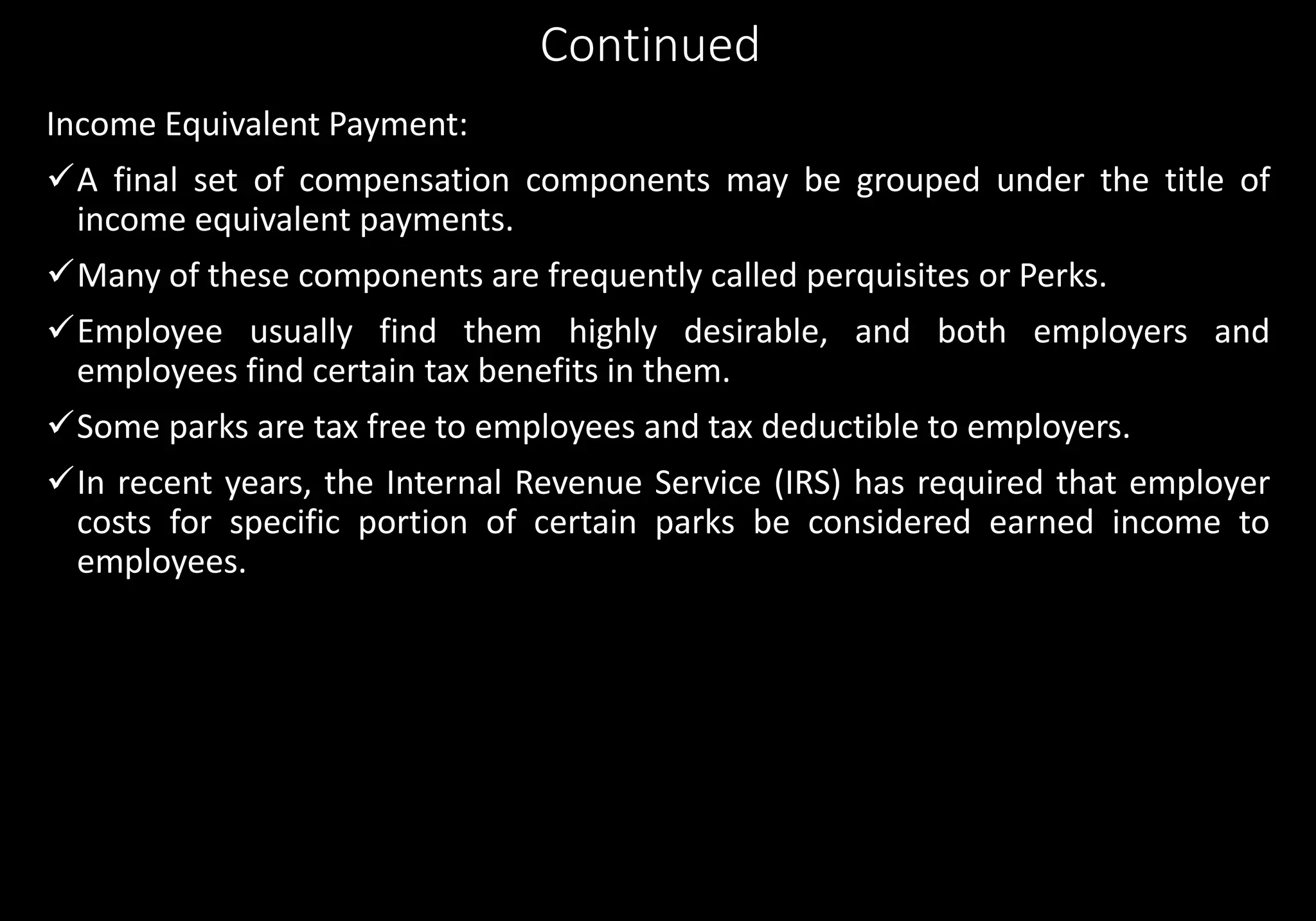 Continued
Income Equivalent Payment:
A final set of compensation components may be grouped under the title of
income equivalent payments.
Many of these components are frequently called perquisites or Perks.
Employee usually find them highly desirable, and both employers and
employees find certain tax benefits in them.
Some parks are tax free to employees and tax deductible to employers.
In recent years, the Internal Revenue Service (IRS) has required that employer
costs for specific portion of certain parks be considered earned income to
employees.
 