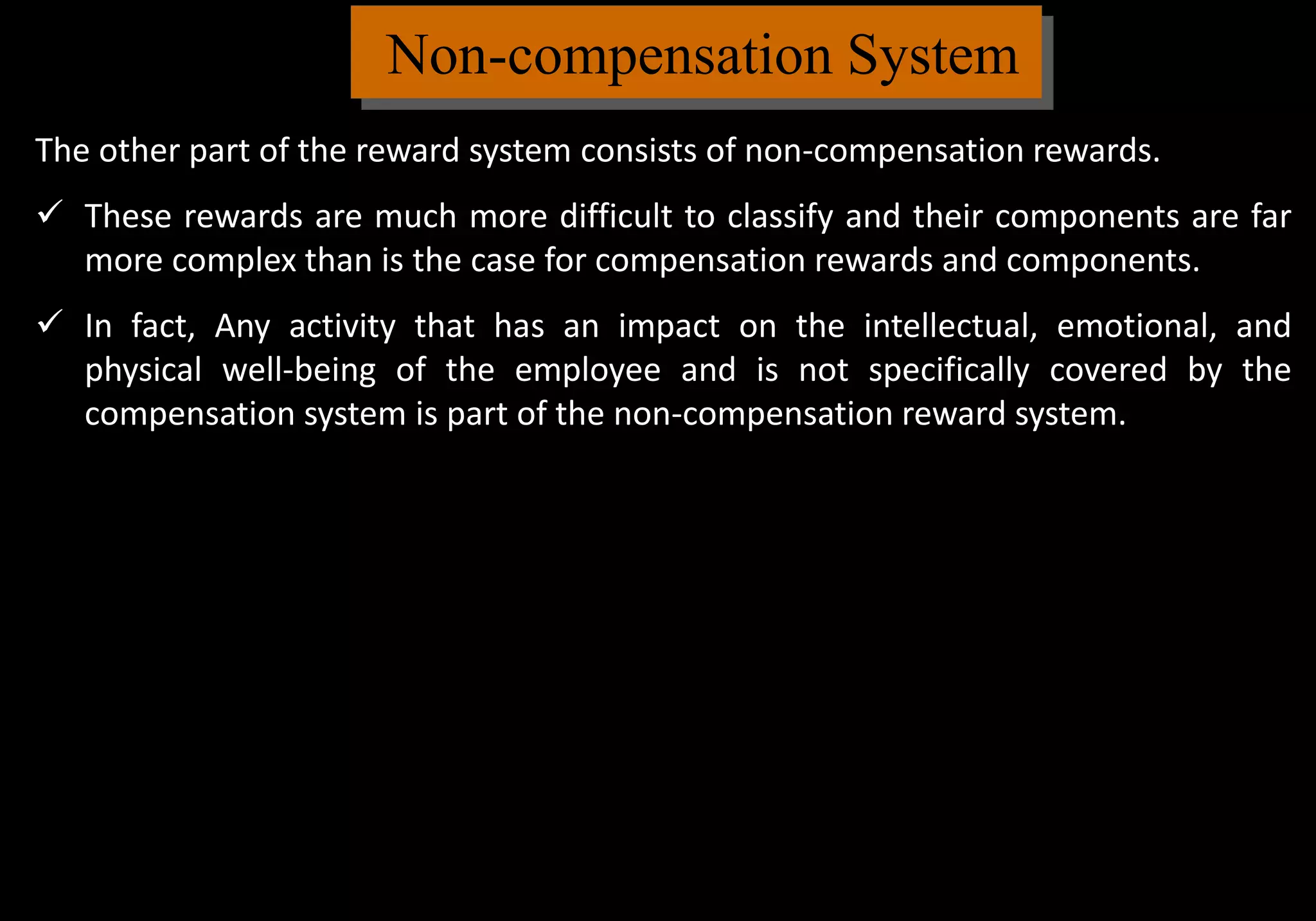 Non-compensation System
The other part of the reward system consists of non-compensation rewards.
 These rewards are much more difficult to classify and their components are far
more complex than is the case for compensation rewards and components.
 In fact, Any activity that has an impact on the intellectual, emotional, and
physical well-being of the employee and is not specifically covered by the
compensation system is part of the non-compensation reward system.
 