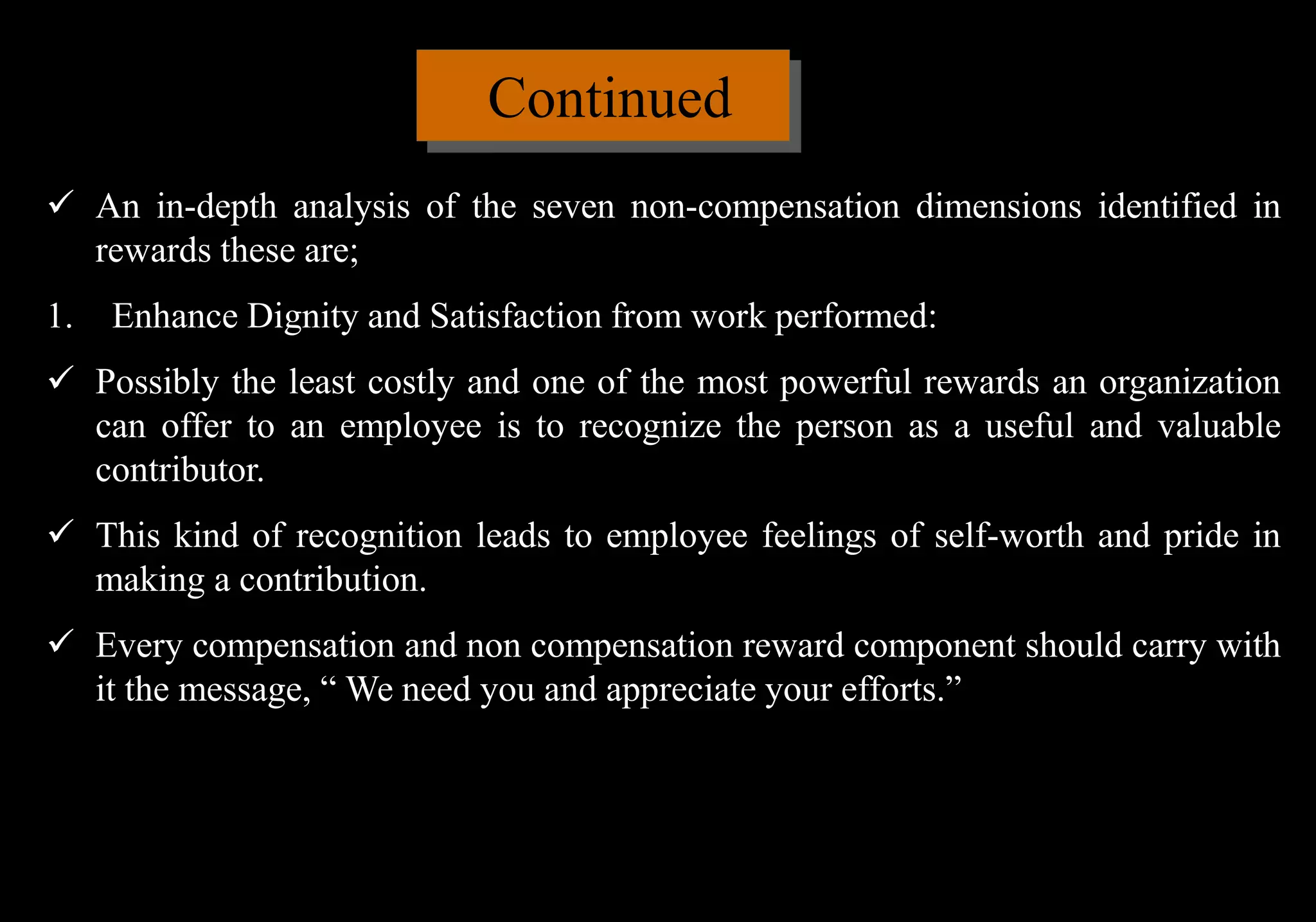 Continued
 An in-depth analysis of the seven non-compensation dimensions identified in
rewards these are;
1. Enhance Dignity and Satisfaction from work performed:
 Possibly the least costly and one of the most powerful rewards an organization
can offer to an employee is to recognize the person as a useful and valuable
contributor.
 This kind of recognition leads to employee feelings of self-worth and pride in
making a contribution.
 Every compensation and non compensation reward component should carry with
it the message, “ We need you and appreciate your efforts.”
 