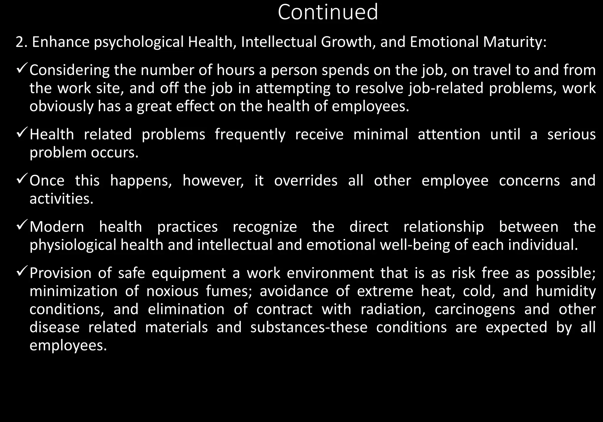 Continued
2. Enhance psychological Health, Intellectual Growth, and Emotional Maturity:
Considering the number of hours a person spends on the job, on travel to and from
the work site, and off the job in attempting to resolve job-related problems, work
obviously has a great effect on the health of employees.
Health related problems frequently receive minimal attention until a serious
problem occurs.
Once this happens, however, it overrides all other employee concerns and
activities.
Modern health practices recognize the direct relationship between the
physiological health and intellectual and emotional well-being of each individual.
Provision of safe equipment a work environment that is as risk free as possible;
minimization of noxious fumes; avoidance of extreme heat, cold, and humidity
conditions, and elimination of contract with radiation, carcinogens and other
disease related materials and substances-these conditions are expected by all
employees.
 