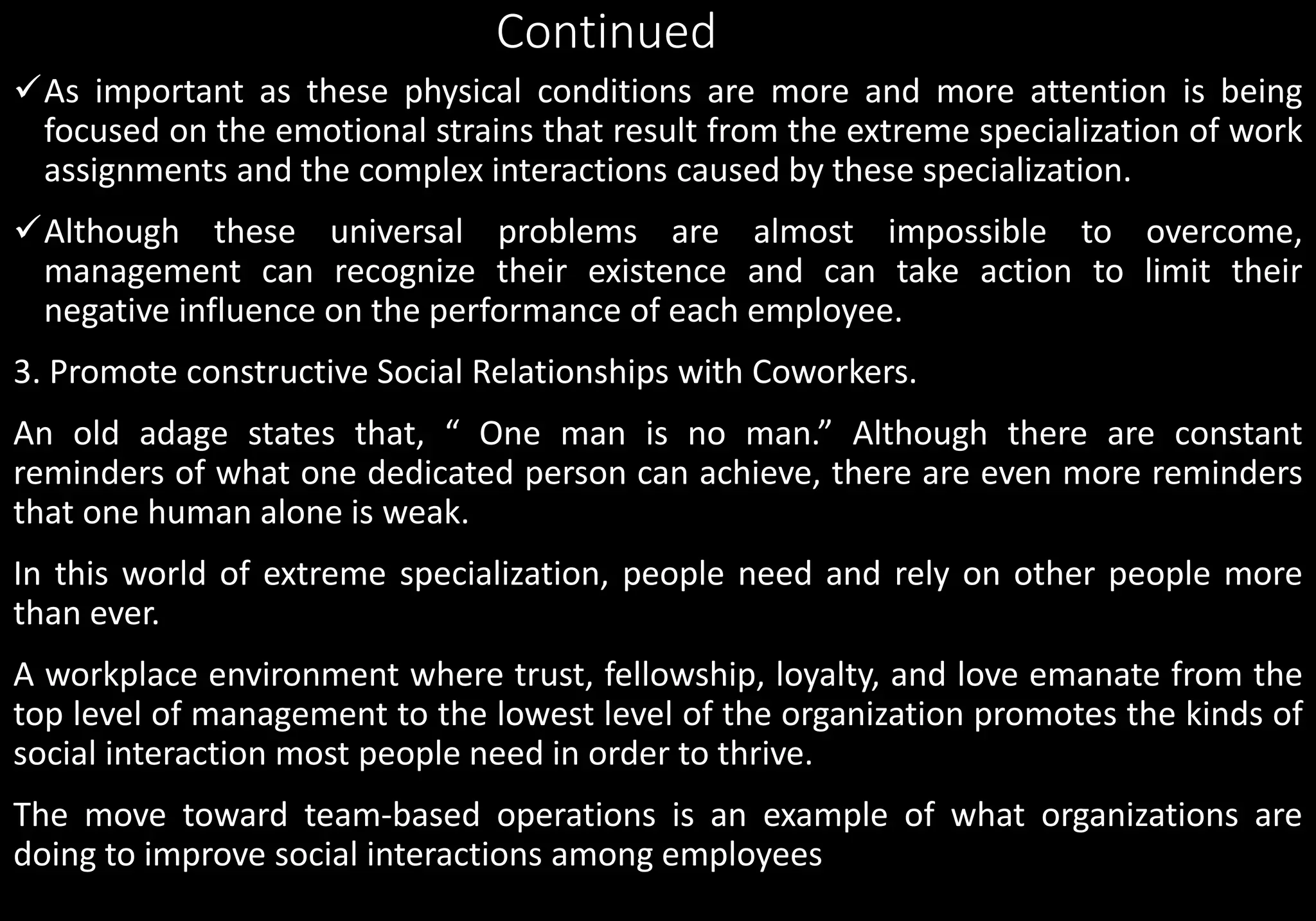 Continued
As important as these physical conditions are more and more attention is being
focused on the emotional strains that result from the extreme specialization of work
assignments and the complex interactions caused by these specialization.
Although these universal problems are almost impossible to overcome,
management can recognize their existence and can take action to limit their
negative influence on the performance of each employee.
3. Promote constructive Social Relationships with Coworkers.
An old adage states that, “ One man is no man.” Although there are constant
reminders of what one dedicated person can achieve, there are even more reminders
that one human alone is weak.
In this world of extreme specialization, people need and rely on other people more
than ever.
A workplace environment where trust, fellowship, loyalty, and love emanate from the
top level of management to the lowest level of the organization promotes the kinds of
social interaction most people need in order to thrive.
The move toward team-based operations is an example of what organizations are
doing to improve social interactions among employees
 