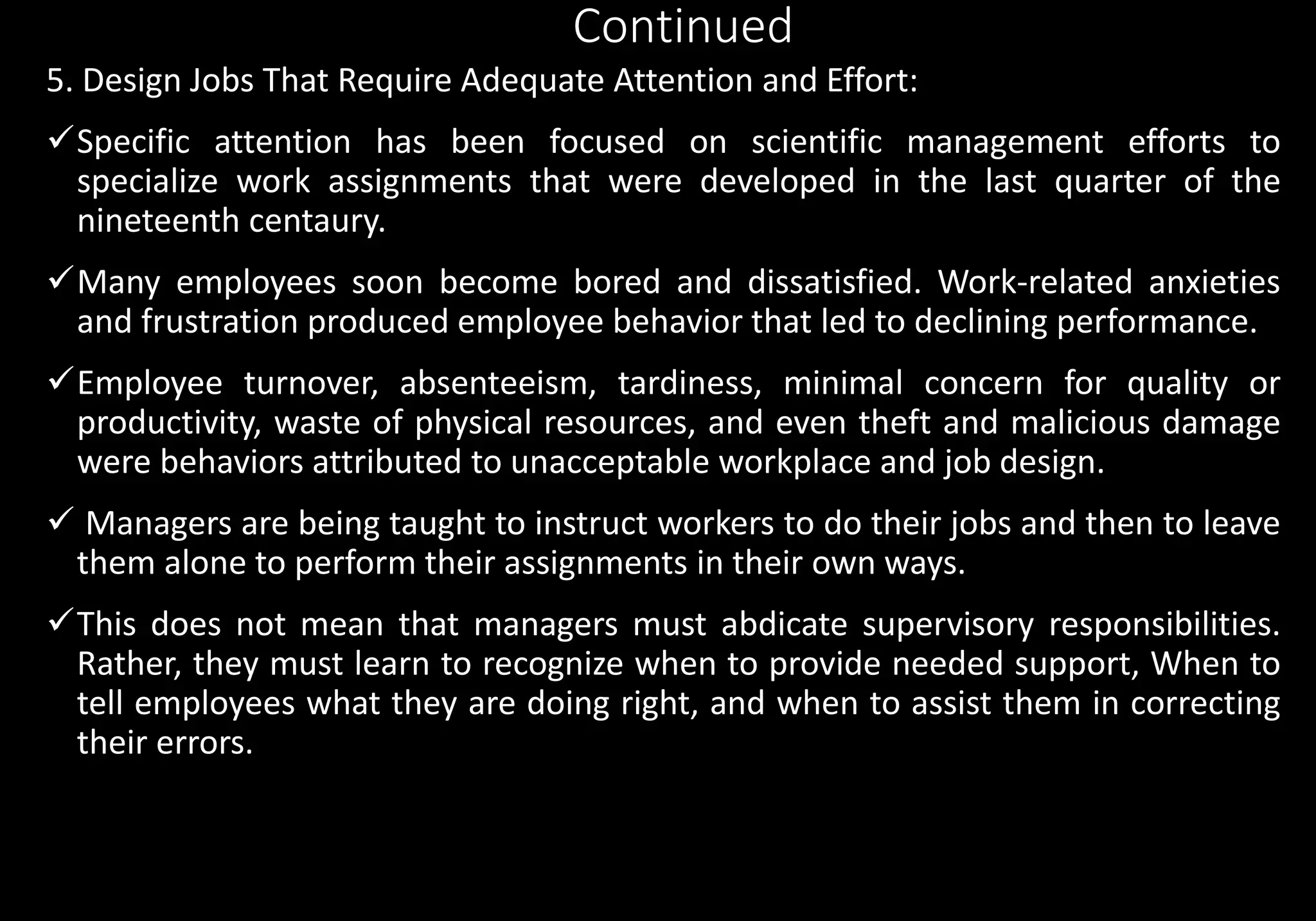 Continued
5. Design Jobs That Require Adequate Attention and Effort:
Specific attention has been focused on scientific management efforts to
specialize work assignments that were developed in the last quarter of the
nineteenth centaury.
Many employees soon become bored and dissatisfied. Work-related anxieties
and frustration produced employee behavior that led to declining performance.
Employee turnover, absenteeism, tardiness, minimal concern for quality or
productivity, waste of physical resources, and even theft and malicious damage
were behaviors attributed to unacceptable workplace and job design.
 Managers are being taught to instruct workers to do their jobs and then to leave
them alone to perform their assignments in their own ways.
This does not mean that managers must abdicate supervisory responsibilities.
Rather, they must learn to recognize when to provide needed support, When to
tell employees what they are doing right, and when to assist them in correcting
their errors.
 
