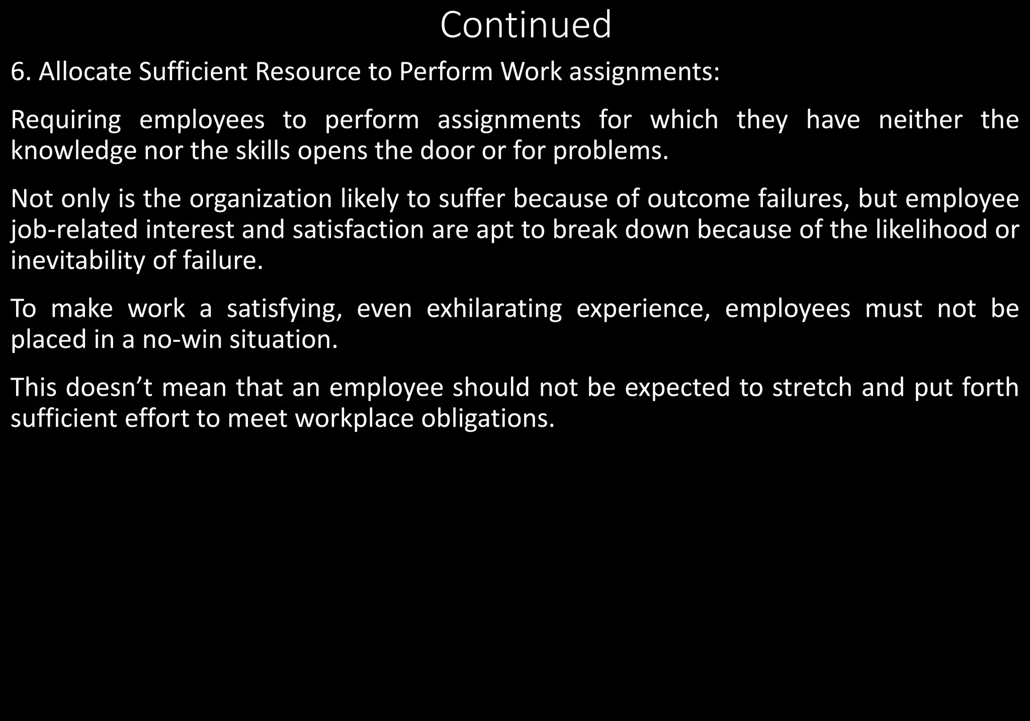 Continued
6. Allocate Sufficient Resource to Perform Work assignments:
Requiring employees to perform assignments for which they have neither the
knowledge nor the skills opens the door or for problems.
Not only is the organization likely to suffer because of outcome failures, but employee
job-related interest and satisfaction are apt to break down because of the likelihood or
inevitability of failure.
To make work a satisfying, even exhilarating experience, employees must not be
placed in a no-win situation.
This doesn’t mean that an employee should not be expected to stretch and put forth
sufficient effort to meet workplace obligations.
 