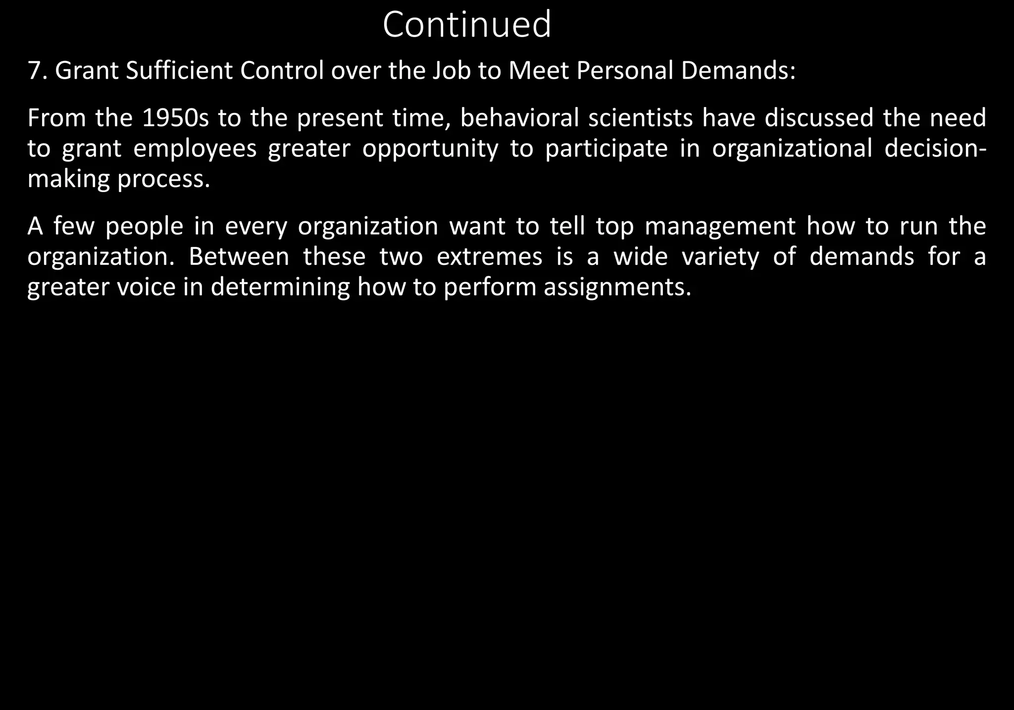 Continued
7. Grant Sufficient Control over the Job to Meet Personal Demands:
From the 1950s to the present time, behavioral scientists have discussed the need
to grant employees greater opportunity to participate in organizational decision-
making process.
A few people in every organization want to tell top management how to run the
organization. Between these two extremes is a wide variety of demands for a
greater voice in determining how to perform assignments.
 
