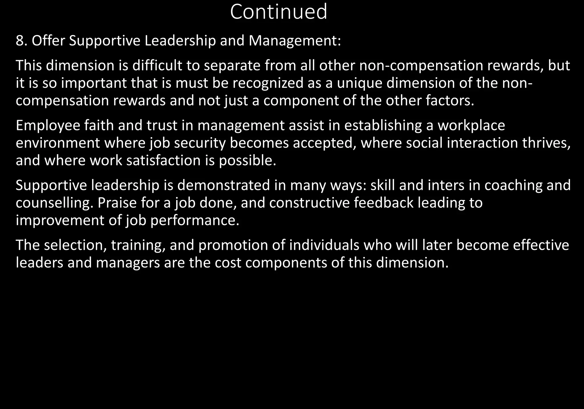 Continued
8. Offer Supportive Leadership and Management:
This dimension is difficult to separate from all other non-compensation rewards, but
it is so important that is must be recognized as a unique dimension of the non-
compensation rewards and not just a component of the other factors.
Employee faith and trust in management assist in establishing a workplace
environment where job security becomes accepted, where social interaction thrives,
and where work satisfaction is possible.
Supportive leadership is demonstrated in many ways: skill and inters in coaching and
counselling. Praise for a job done, and constructive feedback leading to
improvement of job performance.
The selection, training, and promotion of individuals who will later become effective
leaders and managers are the cost components of this dimension.
 