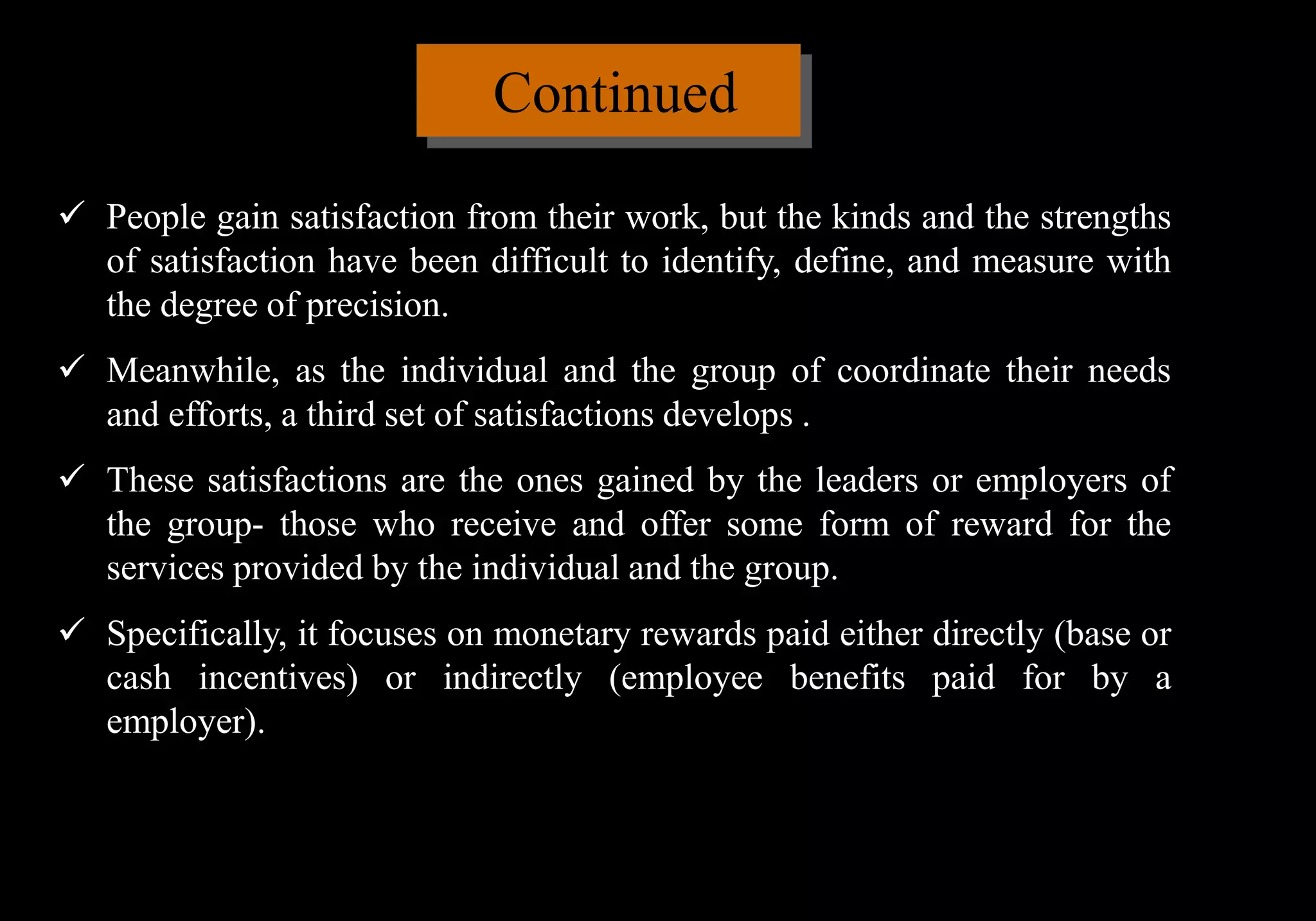 Continued
 People gain satisfaction from their work, but the kinds and the strengths
of satisfaction have been difficult to identify, define, and measure with
the degree of precision.
 Meanwhile, as the individual and the group of coordinate their needs
and efforts, a third set of satisfactions develops .
 These satisfactions are the ones gained by the leaders or employers of
the group- those who receive and offer some form of reward for the
services provided by the individual and the group.
 Specifically, it focuses on monetary rewards paid either directly (base or
cash incentives) or indirectly (employee benefits paid for by a
employer).
 