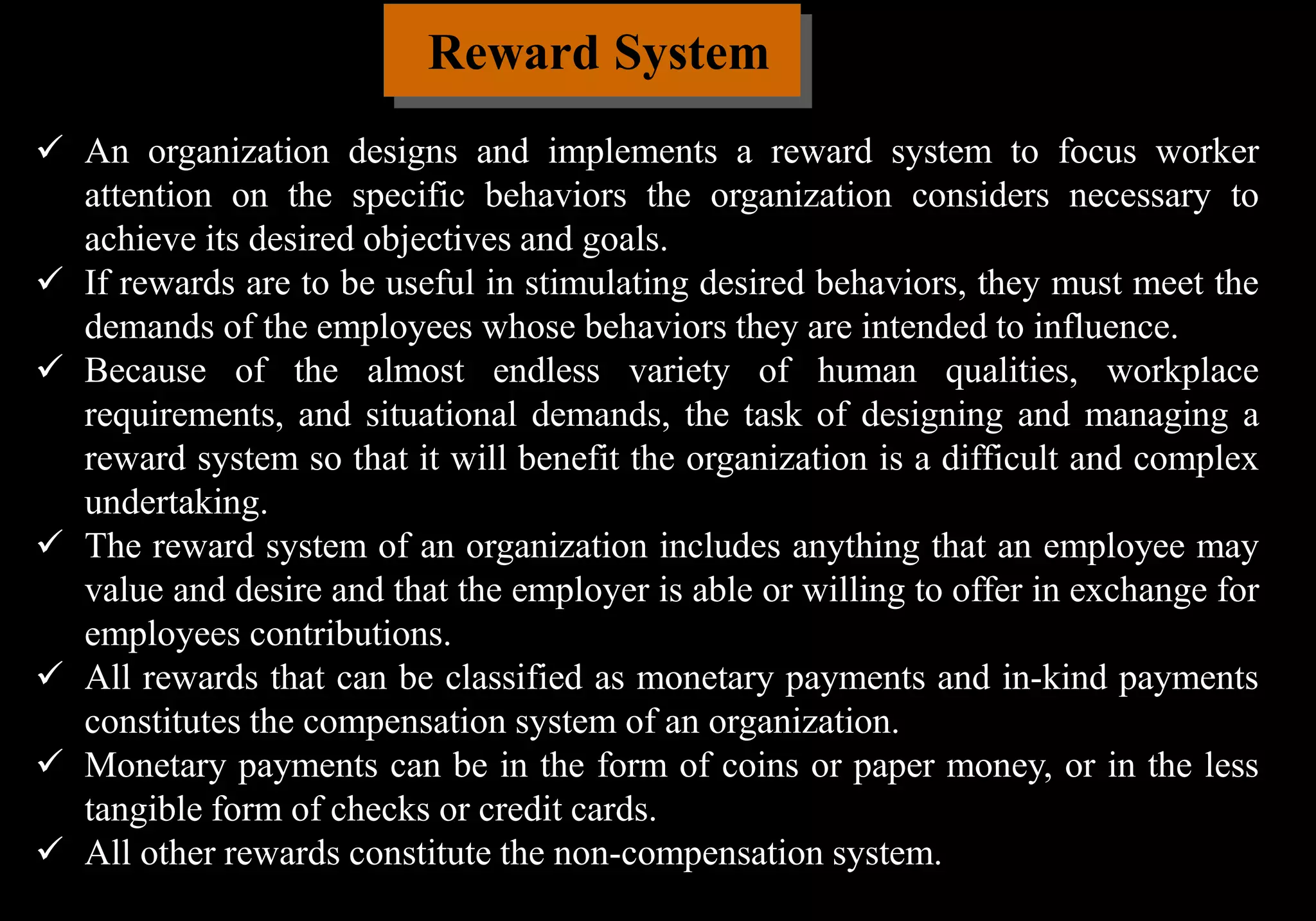 Reward System
 An organization designs and implements a reward system to focus worker
attention on the specific behaviors the organization considers necessary to
achieve its desired objectives and goals.
 If rewards are to be useful in stimulating desired behaviors, they must meet the
demands of the employees whose behaviors they are intended to influence.
 Because of the almost endless variety of human qualities, workplace
requirements, and situational demands, the task of designing and managing a
reward system so that it will benefit the organization is a difficult and complex
undertaking.
 The reward system of an organization includes anything that an employee may
value and desire and that the employer is able or willing to offer in exchange for
employees contributions.
 All rewards that can be classified as monetary payments and in-kind payments
constitutes the compensation system of an organization.
 Monetary payments can be in the form of coins or paper money, or in the less
tangible form of checks or credit cards.
 All other rewards constitute the non-compensation system.
 