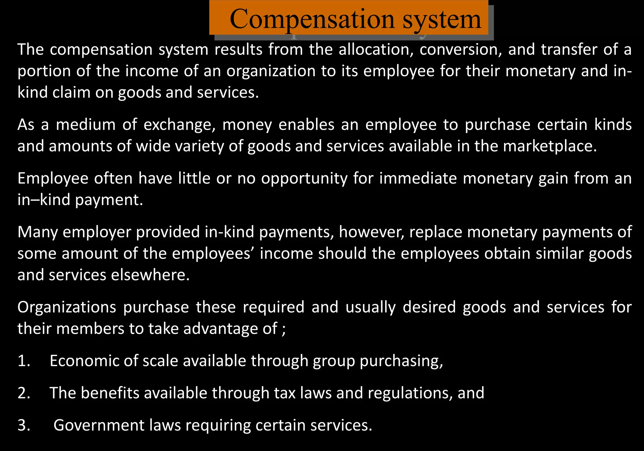 Compensation system
The compensation system results from the allocation, conversion, and transfer of a
portion of the income of an organization to its employee for their monetary and in-
kind claim on goods and services.
As a medium of exchange, money enables an employee to purchase certain kinds
and amounts of wide variety of goods and services available in the marketplace.
Employee often have little or no opportunity for immediate monetary gain from an
in–kind payment.
Many employer provided in-kind payments, however, replace monetary payments of
some amount of the employees’ income should the employees obtain similar goods
and services elsewhere.
Organizations purchase these required and usually desired goods and services for
their members to take advantage of ;
1. Economic of scale available through group purchasing,
2. The benefits available through tax laws and regulations, and
3. Government laws requiring certain services.
 