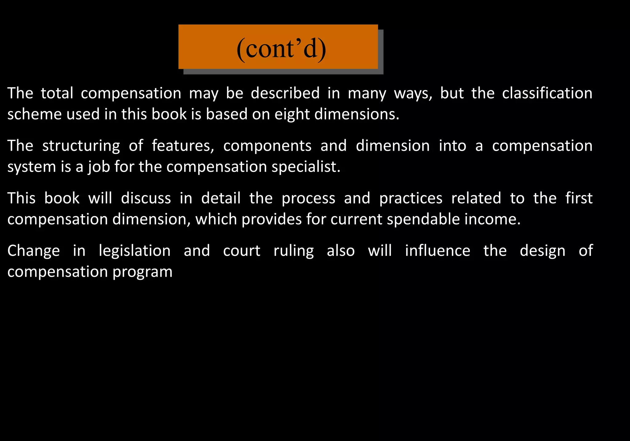(cont’d)
The total compensation may be described in many ways, but the classification
scheme used in this book is based on eight dimensions.
The structuring of features, components and dimension into a compensation
system is a job for the compensation specialist.
This book will discuss in detail the process and practices related to the first
compensation dimension, which provides for current spendable income.
Change in legislation and court ruling also will influence the design of
compensation program
 