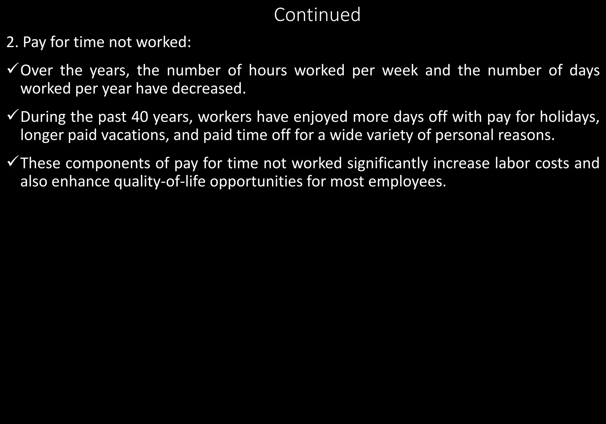Continued
2. Pay for time not worked:
Over the years, the number of hours worked per week and the number of days
worked per year have decreased.
During the past 40 years, workers have enjoyed more days off with pay for holidays,
longer paid vacations, and paid time off for a wide variety of personal reasons.
These components of pay for time not worked significantly increase labor costs and
also enhance quality-of-life opportunities for most employees.
 