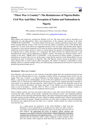 Historical Research Letter www.iiste.org 
ISSN 2224-3178 (Paper) ISSN 2225-0964 (Online) 
Vol.12, 2014 
“There Was A Country”: The Reminiscence of Nigeria-Biafra 
Civil War And Elites’ Perception of Nation and Nationalism in 
Nigeria 
Osaisonor Godfrey, EKHATOR 
PhD candidate in the Department of History, University of Ibadan 
EMAIL: godgate4luv@gmail.com or godgate4luv@yahoo.com. 
Abstract 
Much debates and controversy surround the Nigerian civil war. The most recent could be described as an 
intellectual war and ethnocentrism. These were characteristics of the responses and reactions to the book, 
“THERE WAS A COUNTRY…” by Chinua Achebe. Over the years, scholars and political analysts have written 
books narrating different versions of the civil war, from the remote to immediate causes of the bloody thirty 
months war. To some, these efforts are exaggerated accounts of the war; hence, they promote ethnic bigotry. 
The question is how national integration can be achieved amidst continued ethnic dichotomy in Nigeria. Chinua 
Achebe has used his literary prowess to express in varying degree; the quantum of disappointment experienced 
by Nigerians due to ethnic cleavages. It is conspicuous that ethnic diversity has spurred criticisms to and 
underplayed the clarion call for nationalism of Achebe’s memoir. This paper uses historical analysis with a 
synopsis of the book, “THERE WAS A COUNTRY”, in the discussion of Chinua Achebe’s conception of 
nationalism on account of the civil war. In this paper, I argue that the memories of the Nigeria-Biafra civil war 
disenchant the spirit of nationalism in Nigerians. They (the Nigerian masses) relying on perception of their 
ethnic political elite are lead to pursue ethnic nationalism. The malaise of ethnicity is detrimental to nation 
building, which is a common nostalgia. Hence, the understanding of nationalism by the followers is based on the 
definition the political leaders give it. 
13 
Introduction: ‘There was A Country’ 
Some Nigerians, who took part in or were witnesses of the Nigeria-Biafra War, have produced personal account 
of the war from different points of views. According to Chinua Acbebe, his personal memoir on the civil war 
tagged ‘There was a Country’ is to educate Nigerians, for future purpose (in a historical context: a political 
history, a non-fiction and an autobiography), on one of the most significant events in the history of Nigeria 
(Achebe, 2012: 3). The book was written from the first person’s point of view, using the descriptive technique in 
some aspects of its narration, like the expression ‘when I think of my mother the first thing that comes to my 
mind is how clearly the description “the strong, silent type” fit her. Mother was never talkative nor timid but 
seems to exist in all planes....’ (Achebe, 2012: 9). This is a summary description of Achebe’s mother as a 
resilient and determined woman, born into traditional African society. 
Chinua Achebe’s parents were born and raised in Igbo land at a time when African World entered a cultural 
crossroad. His father, Achebe, and his mother, Anaenechi were Christian converts, who integrated traditional 
values with the western education and Christian religion. This kind of background taught young Achebe to learn 
from Igbo sayings, proverbs, folktales and stories, which his siblings narrated to him; while he memorised bible 
passages read to him by his parents. Though, he said there was more value in tradition to him notwithstanding, 
the interests were suppressed because his father was a catechist. Achebe explains his cultural crossroad and 
conviction this way: 
As a young person my perspective of the world benefited. I think from this 
dichotomy. I wasn’t questioning in an intellectual way which was right, or better. I 
was simply more interested in exploring the essence, the meaning, the world view of 
both religions. By approaching the issues of tradition, culture, literature and 
language of our ancient civilisation in that manner, without judging but scrutinizing, 
a treasure trove of discovery was opened up to me…. I am a prime beneficiary of the 
education that the missionary made a major component of their enterprise. But I 
have also learned a little scepticism about them than my father had any need for. 
 