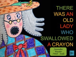 THERE WASAN OLD LADY WHO SWALLOWED ACRAYON Jennifer Heyser 7468 – Fall 