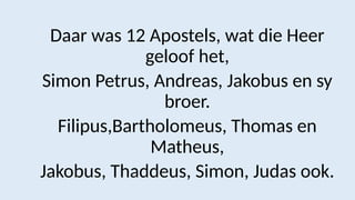 Daar was 12 Apostels, wat die Heer
geloof het,
Simon Petrus, Andreas, Jakobus en sy
broer.
Filipus,Bartholomeus, Thomas en
Matheus,
Jakobus, Thaddeus, Simon, Judas ook.
 
