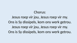 Chorus:
Jesus roep vir jou, Jesus roep vir my.
Ons is Sy dissipels, kom ons werk getrou.
Jesus roep vir jou, Jesus roep vir my.
Ons is Sy dissipels, kom ons werk getrou.
 