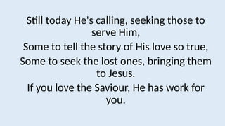 Still today He's calling, seeking those to
serve Him,
Some to tell the story of His love so true,
Some to seek the lost ones, bringing them
to Jesus.
If you love the Saviour, He has work for
you.
 