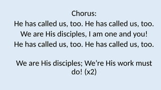 Chorus:
He has called us, too. He has called us, too.
We are His disciples, I am one and you!
He has called us, too. He has called us, too.
We are His disciples; We’re His work must
do! (x2)
 