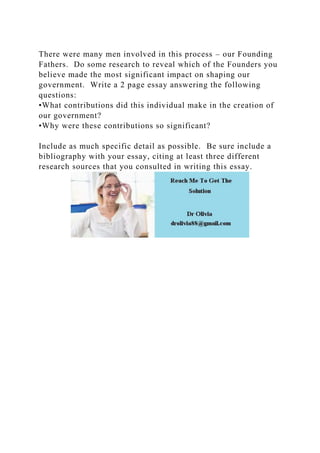 There were many men involved in this process – our Founding
Fathers. Do some research to reveal which of the Founders you
believe made the most significant impact on shaping our
government. Write a 2 page essay answering the following
questions:
•What contributions did this individual make in the creation of
our government?
•Why were these contributions so significant?
Include as much specific detail as possible. Be sure include a
bibliography with your essay, citing at least three different
research sources that you consulted in writing this essay.
 