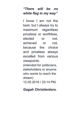 “There will be no
white flag in my way”
I know I am not the
best, but I always try to
maximum regardless
priceless or worthless,
elected or not,
achieved or not,
because the choice
and priceless always
excelled from various
viewpoints.
(intended for politicians,
stakeholders or anyone
who wants to reach the
dream)
12.05.2016 / 23:14 PM.
Gagah Christiantoro.
 