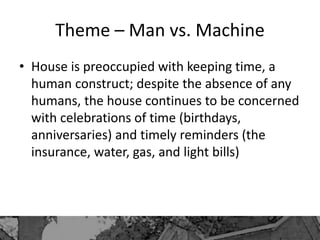 Theme – Man vs. Machine
• House is preoccupied with keeping time, a
human construct; despite the absence of any
humans, the house continues to be concerned
with celebrations of time (birthdays,
anniversaries) and timely reminders (the
insurance, water, gas, and light bills)
 