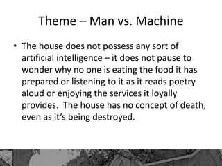 Theme – Man vs. Machine
• The house does not possess any sort of
artificial intelligence – it does not pause to
wonder why no one is eating the food it has
prepared or listening to it as it reads poetry
aloud or enjoying the services it loyally
provides. The house has no concept of death,
even as it’s being destroyed.
 