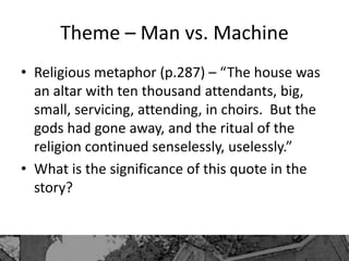 Theme – Man vs. Machine
• Religious metaphor (p.287) – “The house was
an altar with ten thousand attendants, big,
small, servicing, attending, in choirs. But the
gods had gone away, and the ritual of the
religion continued senselessly, uselessly.”
• What is the significance of this quote in the
story?
 