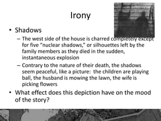 Irony
• Shadows
– The west side of the house is charred completely except
for five “nuclear shadows,” or silhouettes left by the
family members as they died in the sudden,
instantaneous explosion
– Contrary to the nature of their death, the shadows
seem peaceful, like a picture: the children are playing
ball, the husband is mowing the lawn, the wife is
picking flowers
• What effect does this depiction have on the mood
of the story?
 