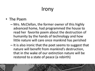 Irony
• The Poem
– Mrs. McClellan, the former owner of this highly
advanced home, had programmed the house to
read her favorite poem about the destruction of
humanity by the hands of technology and how
little nature will care once mankind has perished
– It is also ironic that the poet seems to suggest that
nature will benefit from mankind’s destruction,
that in the wake of our extinction nature will be
restored to a state of peace (a rebirth)
 