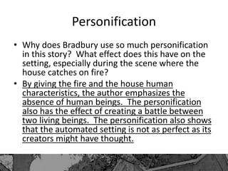 Personification
• Why does Bradbury use so much personification
in this story? What effect does this have on the
setting, especially during the scene where the
house catches on fire?
• By giving the fire and the house human
characteristics, the author emphasizes the
absence of human beings. The personification
also has the effect of creating a battle between
two living beings. The personification also shows
that the automated setting is not as perfect as its
creators might have thought.
 