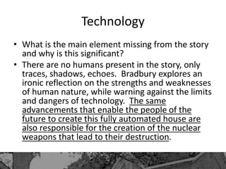 Technology
• What is the main element missing from the story
and why is this significant?
• There are no humans present in the story, only
traces, shadows, echoes. Bradbury explores an
ironic reflection on the strengths and weaknesses
of human nature, while warning against the limits
and dangers of technology. The same
advancements that enable the people of the
future to create this fully automated house are
also responsible for the creation of the nuclear
weapons that lead to their destruction.
 