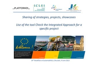 Sharing of strategies, projects, showcases
Use of the tool Check the Integrated Approach for a
specific project
14th Breakfast at Sustainability’s, Brussels, 4 June 2013
 