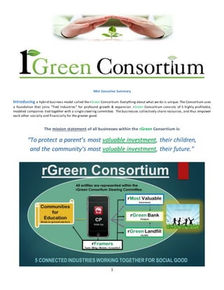 1
Mini Executive Summary
Introducing a hybrid business model called the rGreen Consortium. Everything about what we do is unique. The Consortium uses
a foundation that joins “Tied Industries” for profound growth & expansion. rGreen Consortium consists of 5 highly profitable,
modeled companies tied together with a single steering committee. The businesses collectively share resources, and thus empower
each other socially and financially for the greater good.
The mission statement of all businesses within the rGreen Consortium is:
“To protect a parent’s most valuable investment, their children,
and the community’s most valuable investment, their future.”
 