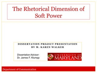 The Rhetorical Dimension of
               Soft Power



            DISSERTATION PROJECT PRESENTATION
                   BY M. KAREN WALKER


           Dissertation Advisor:
           Dr. James F. Klumpp



Department of Communication
 