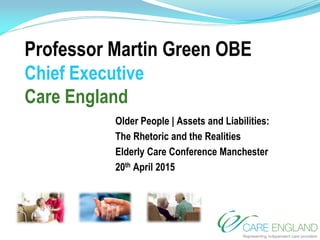Professor Martin Green OBE
Chief Executive
Care England
Older People | Assets and Liabilities:
The Rhetoric and the Realities
Elderly Care Conference Manchester
20th April 2015
 