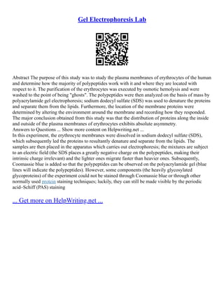 Gel Electrophoresis Lab
Abstract The purpose of this study was to study the plasma membranes of erythrocytes of the human
and determine how the majority of polypeptides work with it and where they are located with
respect to it. The purification of the erythrocytes was executed by osmotic hemolysis and were
washed to the point of being "ghosts". The polypeptides were then analyzed on the basis of mass by
polyacrylamide gel electrophoresis; sodium dodecyl sulfate (SDS) was used to denature the proteins
and separate them from the lipids. Furthermore, the location of the membrane proteins were
determined by altering the environment around the membrane and recording how they responded.
The major conclusion obtained from this study was that the distribution of proteins along the inside
and outside of the plasma membranes of erythrocytes exhibits absolute asymmetry.
Answers to Questions ... Show more content on Helpwriting.net ...
In this experiment, the erythrocyte membranes were dissolved in sodium dodecyl sulfate (SDS),
which subsequently led the proteins to resultantly denature and separate from the lipids. The
samples are then placed in the apparatus which carries out electrophoresis; the mixtures are subject
to an electric field (the SDS places a greatly negative charge on the polypeptides, making their
intrinsic charge irrelevant) and the lighter ones migrate faster than heavier ones. Subsequently,
Coomassie blue is added so that the polypeptides can be observed on the polyacrylamide gel (blue
lines will indicate the polypeptides). However, some components (the heavily glycosylated
glycoproteins) of the experiment could not be stained through Coomassie blue or through other
normally used protein staining techniques; luckily, they can still be made visible by the periodic
acid–Schiff (PAS) staining
... Get more on HelpWriting.net ...
 